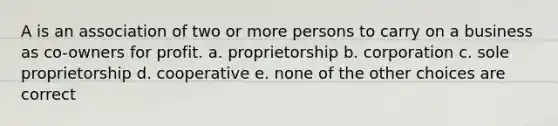 A is an association of two or more persons to carry on a business as co-owners for profit. a. proprietorship b. corporation c. sole proprietorship d. cooperative e. none of the other choices are correct