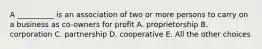 A __________ is an association of two or more persons to carry on a business as co-owners for profit A. proprietorship B. corporation C. partnership D. cooperative E. All the other choices