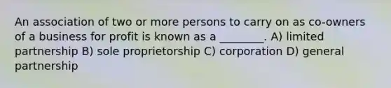 An association of two or more persons to carry on as co-owners of a business for profit is known as a ________. A) limited partnership B) sole proprietorship C) corporation D) general partnership