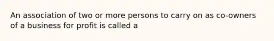 An association of two or more persons to carry on as co-owners of a business for profit is called a