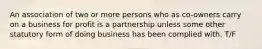 An association of two or more persons who as co-owners carry on a business for profit is a partnership unless some other statutory form of doing business has been complied with. T/F