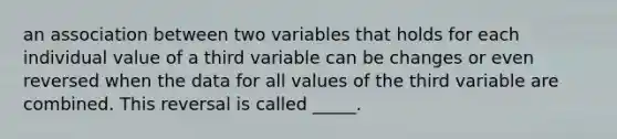 an association between two variables that holds for each individual value of a third variable can be changes or even reversed when the data for all values of the third variable are combined. This reversal is called _____.