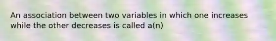 An association between two variables in which one increases while the other decreases is called a(n)