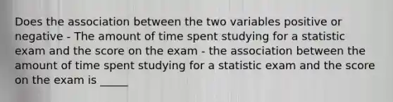 Does the association between the two variables positive or negative - The amount of time spent studying for a statistic exam and the score on the exam - the association between the amount of time spent studying for a statistic exam and the score on the exam is _____