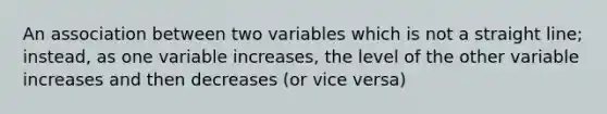 An association between two variables which is not a straight line; instead, as one variable increases, the level of the other variable increases and then decreases (or vice versa)