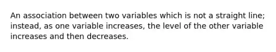 An association between two variables which is not a straight line; instead, as one variable increases, the level of the other variable increases and then decreases.