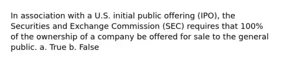 In association with a U.S. initial public offering (IPO), the Securities and Exchange Commission (SEC) requires that 100% of the ownership of a company be offered for sale to the general public. a. True b. False