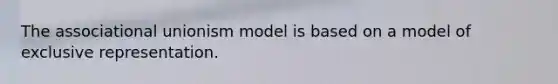 The associational unionism model is based on a model of exclusive representation.