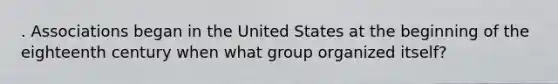 . Associations began in the United States at the beginning of the eighteenth century when what group organized itself?