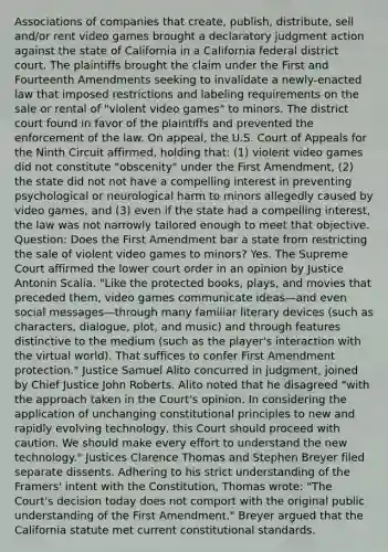 Associations of companies that create, publish, distribute, sell and/or rent video games brought a declaratory judgment action against the state of California in a California federal district court. The plaintiffs brought the claim under the First and Fourteenth Amendments seeking to invalidate a newly-enacted law that imposed restrictions and labeling requirements on the sale or rental of "violent video games" to minors. The district court found in favor of the plaintiffs and prevented the enforcement of the law. On appeal, the U.S. Court of Appeals for the Ninth Circuit affirmed, holding that: (1) violent video games did not constitute "obscenity" under the First Amendment, (2) the state did not not have a compelling interest in preventing psychological or neurological harm to minors allegedly caused by video games, and (3) even if the state had a compelling interest, the law was not narrowly tailored enough to meet that objective. Question: Does the First Amendment bar a state from restricting the sale of violent video games to minors? Yes. The Supreme Court affirmed the lower court order in an opinion by Justice Antonin Scalia. "Like the protected books, plays, and movies that preceded them, video games communicate ideas—and even social messages—through many familiar literary devices (such as characters, dialogue, plot, and music) and through features distinctive to the medium (such as the player's interaction with the virtual world). That suffices to confer First Amendment protection." Justice Samuel Alito concurred in judgment, joined by Chief Justice John Roberts. Alito noted that he disagreed "with the approach taken in the Court's opinion. In considering the application of unchanging constitutional principles to new and rapidly evolving technology, this Court should proceed with caution. We should make every effort to understand the new technology." Justices Clarence Thomas and Stephen Breyer filed separate dissents. Adhering to his strict understanding of the Framers' intent with the Constitution, Thomas wrote: "The Court's decision today does not comport with the original public understanding of the First Amendment." Breyer argued that the California statute met current constitutional standards.