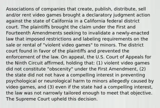 Associations of companies that create, publish, distribute, sell and/or rent video games brought a declaratory judgment action against the state of California in a California federal district court. The plaintiffs brought the claim under the First and Fourteenth Amendments seeking to invalidate a newly-enacted law that imposed restrictions and labeling requirements on the sale or rental of "violent video games" to minors. The district court found in favor of the plaintiffs and prevented the enforcement of the law. On appeal, the U.S. Court of Appeals for the Ninth Circuit affirmed, holding that: (1) violent video games did not constitute "obscenity" under the First Amendment, (2) the state did not not have a compelling interest in preventing psychological or neurological harm to minors allegedly caused by video games, and (3) even if the state had a compelling interest, the law was not narrowly tailored enough to meet that objective. The Supreme Court upheld this decision.