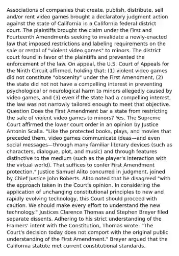 Associations of companies that create, publish, distribute, sell and/or rent video games brought a declaratory judgment action against the state of California in a California federal district court. The plaintiffs brought the claim under the First and Fourteenth Amendments seeking to invalidate a newly-enacted law that imposed restrictions and labeling requirements on the sale or rental of "violent video games" to minors. The district court found in favor of the plaintiffs and prevented the enforcement of the law. On appeal, the U.S. Court of Appeals for the Ninth Circuit affirmed, holding that: (1) violent video games did not constitute "obscenity" under the First Amendment, (2) the state did not not have a compelling interest in preventing psychological or neurological harm to minors allegedly caused by video games, and (3) even if the state had a compelling interest, the law was not narrowly tailored enough to meet that objective. Question Does the First Amendment bar a state from restricting the sale of violent video games to minors? Yes. The Supreme Court affirmed the lower court order in an opinion by Justice Antonin Scalia. "Like the protected books, plays, and movies that preceded them, video games communicate ideas—and even social messages—through many familiar literary devices (such as characters, dialogue, plot, and music) and through features distinctive to the medium (such as the player's interaction with the virtual world). That suffices to confer First Amendment protection." Justice Samuel Alito concurred in judgment, joined by Chief Justice John Roberts. Alito noted that he disagreed "with the approach taken in the Court's opinion. In considering the application of unchanging constitutional principles to new and rapidly evolving technology, this Court should proceed with caution. We should make every effort to understand the new technology." Justices Clarence Thomas and Stephen Breyer filed separate dissents. Adhering to his strict understanding of the Framers' intent with the Constitution, Thomas wrote: "The Court's decision today does not comport with the original public understanding of the First Amendment." Breyer argued that the California statute met current constitutional standards.