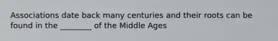 Associations date back many centuries and their roots can be found in the ________ of the Middle Ages