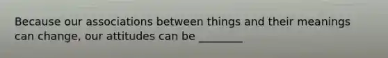 Because our associations between things and their meanings can change, our attitudes can be ________