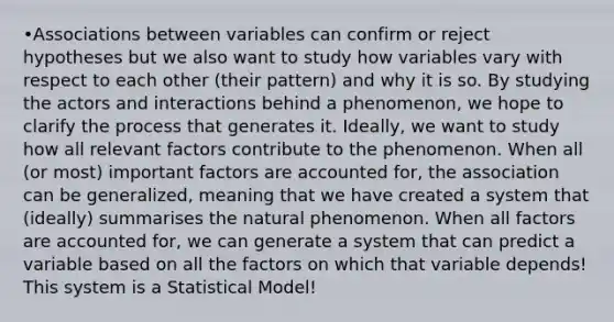 •Associations between variables can confirm or reject hypotheses but we also want to study how variables vary with respect to each other (their pattern) and why it is so. By studying the actors and interactions behind a phenomenon, we hope to clarify the process that generates it. Ideally, we want to study how all relevant factors contribute to the phenomenon. When all (or most) important factors are accounted for, the association can be generalized, meaning that we have created a system that (ideally) summarises the natural phenomenon. When all factors are accounted for, we can generate a system that can predict a variable based on all the factors on which that variable depends! This system is a Statistical Model!