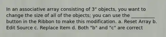 In an associative array consisting of 3" objects, you want to change the size of all of the objects; you can use the __________ button in the Ribbon to make this modification. a. Reset Array b. Edit Source c. Replace Item d. Both "b" and "c" are correct