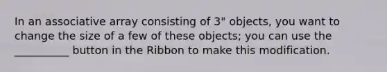 In an associative array consisting of 3" objects, you want to change the size of a few of these objects; you can use the __________ button in the Ribbon to make this modification.