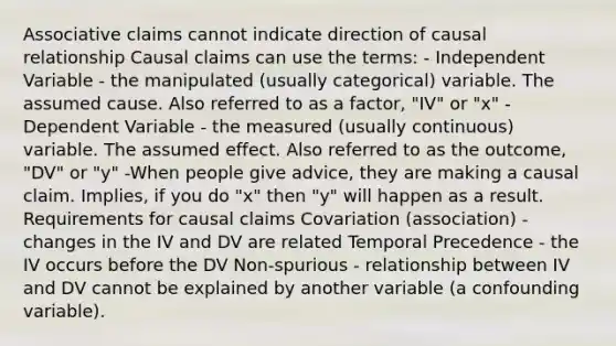 Associative claims cannot indicate direction of causal relationship Causal claims can use the terms: - Independent Variable - the manipulated (usually categorical) variable. The assumed cause. Also referred to as a factor, "IV" or "x" - Dependent Variable - the measured (usually continuous) variable. The assumed effect. Also referred to as the outcome, "DV" or "y" -When people give advice, they are making a causal claim. Implies, if you do "x" then "y" will happen as a result. Requirements for causal claims Covariation (association) - changes in the IV and DV are related Temporal Precedence - the IV occurs before the DV Non-spurious - relationship between IV and DV cannot be explained by another variable (a confounding variable).