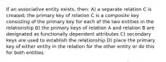 If an associative entity exists, then: A) a separate relation C is created; the primary key of relation C is a composite key consisting of the primary key for each of the two entities in the relationship B) the primary keys of relation A and relation B are designated as functionally dependent attributes C) secondary keys are used to establish the relationship D) place the primary key of either entity in the relation for the other entity or do this for both entities