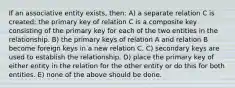 If an associative entity exists, then: A) a separate relation C is created; the primary key of relation C is a composite key consisting of the primary key for each of the two entities in the relationship. B) the primary keys of relation A and relation B become foreign keys in a new relation C. C) secondary keys are used to establish the relationship. D) place the primary key of either entity in the relation for the other entity or do this for both entities. E) none of the above should be done.