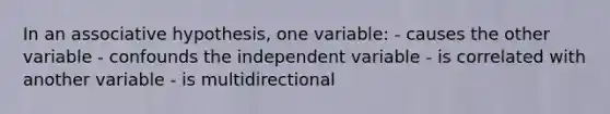 In an associative hypothesis, one variable: - causes the other variable - confounds the independent variable - is correlated with another variable - is multidirectional