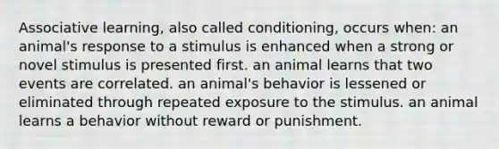 Associative learning, also called conditioning, occurs when: an animal's response to a stimulus is enhanced when a strong or novel stimulus is presented first. an animal learns that two events are correlated. an animal's behavior is lessened or eliminated through repeated exposure to the stimulus. an animal learns a behavior without reward or punishment.