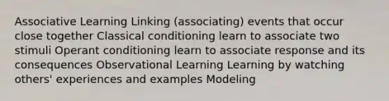 Associative Learning Linking (associating) events that occur close together <a href='https://www.questionai.com/knowledge/kI6awfNO2B-classical-conditioning' class='anchor-knowledge'>classical conditioning</a> learn to associate two stimuli <a href='https://www.questionai.com/knowledge/kcaiZj2J12-operant-conditioning' class='anchor-knowledge'>operant conditioning</a> learn to associate response and its consequences Observational Learning Learning by watching others' experiences and examples Modeling