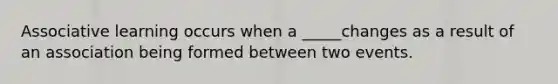 Associative learning occurs when a _____changes as a result of an association being formed between two events.