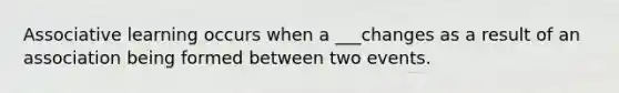 Associative learning occurs when a ___changes as a result of an association being formed between two events.