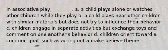 In associative play, ________. a. a child plays alone or watches other children while they play b. a child plays near other children with similar materials but does not try to influence their behavior c. children engage in separate activities but exchange toys and comment on one another's behavior d. children orient toward a common goal, such as acting out a make-believe theme