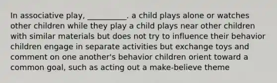 In associative play, __________. a child plays alone or watches other children while they play a child plays near other children with similar materials but does not try to influence their behavior children engage in separate activities but exchange toys and comment on one another's behavior children orient toward a common goal, such as acting out a make-believe theme