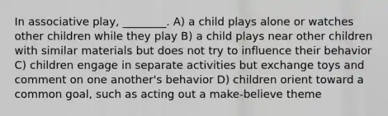 In associative play, ________. A) a child plays alone or watches other children while they play B) a child plays near other children with similar materials but does not try to influence their behavior C) children engage in separate activities but exchange toys and comment on one another's behavior D) children orient toward a common goal, such as acting out a make-believe theme