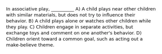 In associative play, __________ A) A child plays near other children with similar materials, but does not try to influence their behavior. B) A child plays alone or watches other children while they play. C) Children engage in separate activities, but exchange toys and comment on one another's behavior. D) Children orient toward a common goal, such as acting out a make-believe theme.