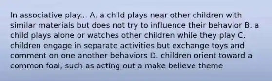 In associative play... A. a child plays near other children with similar materials but does not try to influence their behavior B. a child plays alone or watches other children while they play C. children engage in separate activities but exchange toys and comment on one another behaviors D. children orient toward a common foal, such as acting out a make believe theme