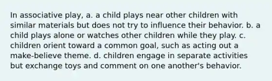 In associative play, a. a child plays near other children with similar materials but does not try to influence their behavior. b. a child plays alone or watches other children while they play. c. children orient toward a common goal, such as acting out a make-believe theme. d. children engage in separate activities but exchange toys and comment on one another's behavior.