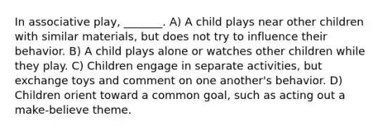 In associative play, _______. A) A child plays near other children with similar materials, but does not try to influence their behavior. B) A child plays alone or watches other children while they play. C) Children engage in separate activities, but exchange toys and comment on one another's behavior. D) Children orient toward a common goal, such as acting out a make-believe theme.