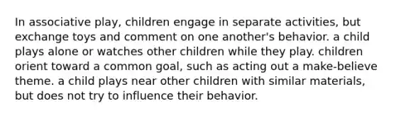 In associative play, children engage in separate activities, but exchange toys and comment on one another's behavior. a child plays alone or watches other children while they play. children orient toward a common goal, such as acting out a make-believe theme. a child plays near other children with similar materials, but does not try to influence their behavior.