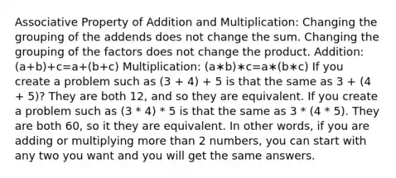 Associative Property of Addition and Multiplication: Changing the grouping of the addends does not change the sum. Changing the grouping of the factors does not change the product. Addition: (a+b)+c=a+(b+c) Multiplication: (a∗b)∗c=a∗(b∗c) If you create a problem such as (3 + 4) + 5 is that the same as 3 + (4 + 5)? They are both 12, and so they are equivalent. If you create a problem such as (3 * 4) * 5 is that the same as 3 * (4 * 5). They are both 60, so it they are equivalent. In other words, if you are adding or multiplying more than 2 numbers, you can start with any two you want and you will get the same answers.