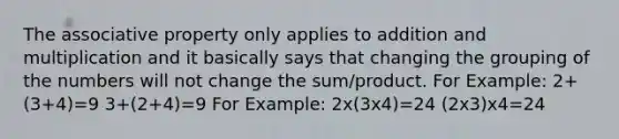 The associative property only applies to addition and multiplication and it basically says that changing the grouping of the numbers will not change the sum/product. For Example: 2+(3+4)=9 3+(2+4)=9 For Example: 2x(3x4)=24 (2x3)x4=24