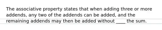 The <a href='https://www.questionai.com/knowledge/kvXGBAVPTZ-associative-property' class='anchor-knowledge'>associative property</a> states that when adding three or more addends, any two of the addends can be added, and the remaining addends may then be added without ____ the sum.