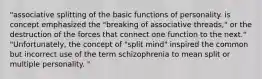 "associative splitting of the basic functions of personality. is concept emphasized the "breaking of associative threads," or the destruction of the forces that connect one function to the next." "Unfortunately, the concept of "split mind" inspired the common but incorrect use of the term schizophrenia to mean split or multiple personality. "