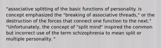 "associative splitting of the basic functions of personality. is concept emphasized the "breaking of associative threads," or the destruction of the forces that connect one function to the next." "Unfortunately, the concept of "split mind" inspired the common but incorrect use of the term schizophrenia to mean split or multiple personality. "