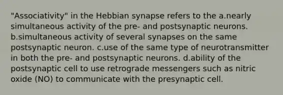 "Associativity" in the Hebbian synapse refers to the a.nearly simultaneous activity of the pre- and postsynaptic neurons. b.simultaneous activity of several synapses on the same postsynaptic neuron. c.use of the same type of neurotransmitter in both the pre- and postsynaptic neurons. d.ability of the postsynaptic cell to use retrograde messengers such as nitric oxide (NO) to communicate with the presynaptic cell.