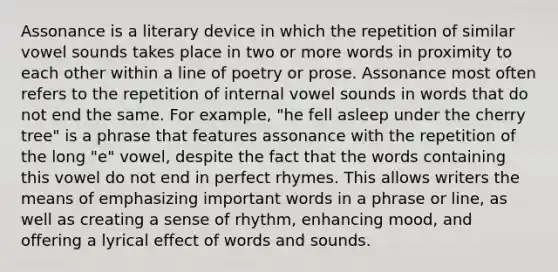 Assonance is a literary device in which the repetition of similar vowel sounds takes place in two or more words in proximity to each other within a line of poetry or prose. Assonance most often refers to the repetition of internal vowel sounds in words that do not end the same. For example, "he fell asleep under the cherry tree" is a phrase that features assonance with the repetition of the long "e" vowel, despite the fact that the words containing this vowel do not end in perfect rhymes. This allows writers the means of emphasizing important words in a phrase or line, as well as creating a sense of rhythm, enhancing mood, and offering a lyrical effect of words and sounds.