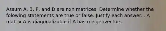 Assum A, B, P, and D are nxn matrices. Determine whether the folowing statements are true or false. Justify each answer. . A matrix A is diagonalizable if A has n eigenvectors.