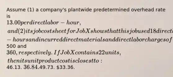 Assume (1) a company's plantwide predetermined overhead rate is 13.00 per direct labor-hour, and (2) its job cost sheet for Job X shows that this job used 18 direct labor-hours and incurred direct materials and direct labor charges of500 and 360, respectively. If Job X contains 22 units, then its unit product cost is closest to:46.13. 36.84.49.73. 33.36.