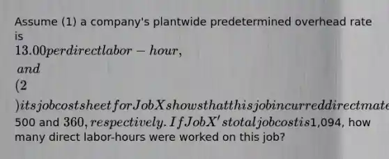 Assume (1) a company's plantwide predetermined overhead rate is 13.00 per direct labor-hour, and (2) its job cost sheet for Job X shows that this job incurred direct materials and direct labor charges of500 and 360, respectively. If Job X's total job cost is1,094, how many direct labor-hours were worked on this job?