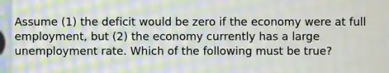 Assume (1) the deficit would be zero if the economy were at full employment, but (2) the economy currently has a large unemployment rate. Which of the following must be true?