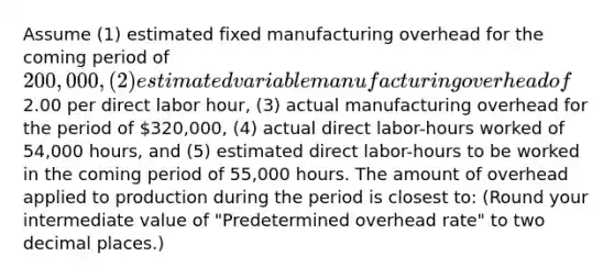 Assume (1) estimated fixed manufacturing overhead for the coming period of 200,000, (2) estimated variable manufacturing overhead of2.00 per direct labor hour, (3) actual manufacturing overhead for the period of 320,000, (4) actual direct labor-hours worked of 54,000 hours, and (5) estimated direct labor-hours to be worked in the coming period of 55,000 hours. The amount of overhead applied to production during the period is closest to: (Round your intermediate value of "Predetermined overhead rate" to two decimal places.)