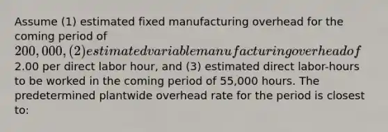 Assume (1) estimated fixed manufacturing overhead for the coming period of 200,000, (2) estimated variable manufacturing overhead of2.00 per direct labor hour, and (3) estimated direct labor-hours to be worked in the coming period of 55,000 hours. The predetermined plantwide overhead rate for the period is closest to: